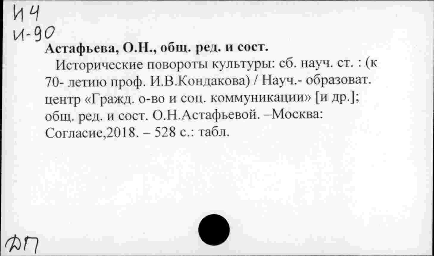 ﻿И4 и-9<? Астафьева, О.Н., общ. ред. и сост.
Исторические повороты культуры: сб. науч. ст. : (к 70- летию проф. И.В.Кондакова) / Науч,- образоват. центр «Гражд. о-во и соц. коммуникации» [и др.]; общ. ред. и сост. О.Н.Астафьевой. -Москва: Согласие,2018. - 528 с.: табл.
ФП